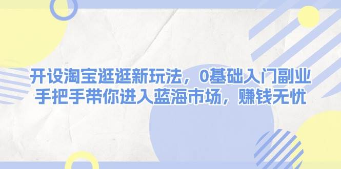 开设淘宝逛逛新玩法，0基础入门副业，手把手带你进入蓝海市场，赚钱无忧-ST-智库魔方